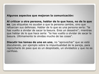 Algunos aspectos que mejoran la comunicación:
Al criticar a otra persona, hablar de lo que hace, no de lo que
es. Las etiquetas no ayudan a que la persona cambie, sino que
refuerzan sus defensas. Hablar de lo que es una persona sería: "te
has vuelto a olvidar de sacar la basura. Eres un desastre"; mientras
que hablar de lo que hace sería: "te has vuelto a olvidar de sacar la
basura. Últimamente te olvidas mucho de las cosas".
Discutir los temas de uno en uno, no "aprovechar" que se está
discutiendo, por ejemplo sobre la impuntualidad de la pareja, para
reprocharle de paso que es un despistado, un olvidadizo y que no es
cariñoso.
 