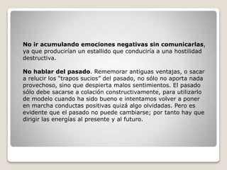 No ir acumulando emociones negativas sin comunicarlas,
ya que producirían un estallido que conduciría a una hostilidad
destructiva.
No hablar del pasado. Rememorar antiguas ventajas, o sacar
a relucir los “trapos sucios” del pasado, no sólo no aporta nada
provechoso, sino que despierta malos sentimientos. El pasado
sólo debe sacarse a colación constructivamente, para utilizarlo
de modelo cuando ha sido bueno e intentamos volver a poner
en marcha conductas positivas quizá algo olvidadas. Pero es
evidente que el pasado no puede cambiarse; por tanto hay que
dirigir las energías al presente y al futuro.
 