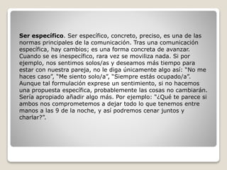 Ser específico. Ser específico, concreto, preciso, es una de las
normas principales de la comunicación. Tras una comunicación
específica, hay cambios; es una forma concreta de avanzar.
Cuando se es inespecífico, rara vez se moviliza nada. Si por
ejemplo, nos sentimos solos/as y deseamos más tiempo para
estar con nuestra pareja, no le diga únicamente algo así: “No me
haces caso”, “Me siento solo/a”, “Siempre estás ocupado/a”.
Aunque tal formulación exprese un sentimiento, si no hacemos
una propuesta específica, probablemente las cosas no cambiarán.
Sería apropiado añadir algo más. Por ejemplo: “¿Qué te parece si
ambos nos comprometemos a dejar todo lo que tenemos entre
manos a las 9 de la noche, y así podremos cenar juntos y
charlar?”.
 