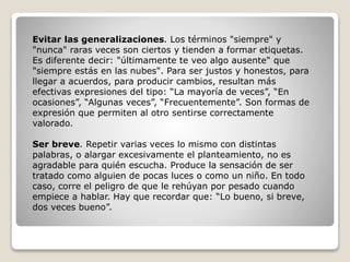 Evitar las generalizaciones. Los términos "siempre" y
"nunca" raras veces son ciertos y tienden a formar etiquetas.
Es diferente decir: "últimamente te veo algo ausente" que
"siempre estás en las nubes". Para ser justos y honestos, para
llegar a acuerdos, para producir cambios, resultan más
efectivas expresiones del tipo: “La mayoría de veces”, “En
ocasiones”, “Algunas veces”, “Frecuentemente”. Son formas de
expresión que permiten al otro sentirse correctamente
valorado.
Ser breve. Repetir varias veces lo mismo con distintas
palabras, o alargar excesivamente el planteamiento, no es
agradable para quién escucha. Produce la sensación de ser
tratado como alguien de pocas luces o como un niño. En todo
caso, corre el peligro de que le rehúyan por pesado cuando
empiece a hablar. Hay que recordar que: “Lo bueno, si breve,
dos veces bueno”.
 