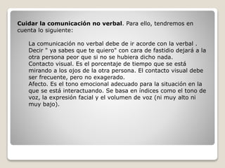 Cuidar la comunicación no verbal. Para ello, tendremos en
cuenta lo siguiente:
La comunicación no verbal debe de ir acorde con la verbal .
Decir " ya sabes que te quiero" con cara de fastidio dejará a la
otra persona peor que si no se hubiera dicho nada.
Contacto visual. Es el porcentaje de tiempo que se está
mirando a los ojos de la otra persona. El contacto visual debe
ser frecuente, pero no exagerado.
Afecto. Es el tono emocional adecuado para la situación en la
que se está interactuando. Se basa en índices como el tono de
voz, la expresión facial y el volumen de voz (ni muy alto ni
muy bajo).
 