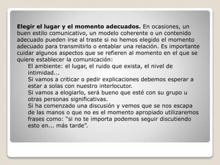 Elegir el lugar y el momento adecuados. En ocasiones, un
buen estilo comunicativo, un modelo coherente o un contenido
adecuado pueden irse al traste si no hemos elegido el momento
adecuado para transmitirlo o entablar una relación. Es importante
cuidar algunos aspectos que se refieren al momento en el que se
quiere establecer la comunicación:
El ambiente: el lugar, el ruido que exista, el nivel de
intimidad...
Si vamos a criticar o pedir explicaciones debemos esperar a
estar a solas con nuestro interlocutor.
Si vamos a elogiarlo, será bueno que esté con su grupo u
otras personas significativas.
Si ha comenzado una discusión y vemos que se nos escapa
de las manos o que no es el momento apropiado utilizaremos
frases como: “si no te importa podemos seguir discutiendo
esto en... más tarde”.
 