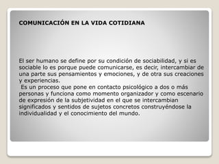 COMUNICACIÓN EN LA VIDA COTIDIANA
El ser humano se define por su condición de sociabilidad, y si es
sociable lo es porque puede comunicarse, es decir, intercambiar de
una parte sus pensamientos y emociones, y de otra sus creaciones
y experiencias.
Es un proceso que pone en contacto psicológico a dos o más
personas y funciona como momento organizador y como escenario
de expresión de la subjetividad en el que se intercambian
significados y sentidos de sujetos concretos construyéndose la
individualidad y el conocimiento del mundo.
 