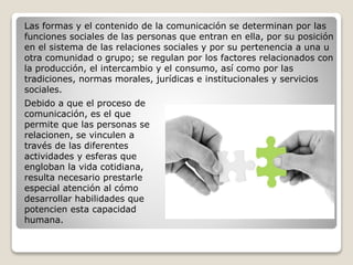 Debido a que el proceso de
comunicación, es el que
permite que las personas se
relacionen, se vinculen a
través de las diferentes
actividades y esferas que
engloban la vida cotidiana,
resulta necesario prestarle
especial atención al cómo
desarrollar habilidades que
potencien esta capacidad
humana.
Las formas y el contenido de la comunicación se determinan por las
funciones sociales de las personas que entran en ella, por su posición
en el sistema de las relaciones sociales y por su pertenencia a una u
otra comunidad o grupo; se regulan por los factores relacionados con
la producción, el intercambio y el consumo, así como por las
tradiciones, normas morales, jurídicas e institucionales y servicios
sociales.
 