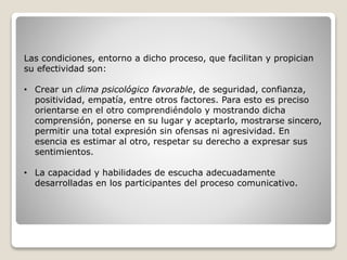 Las condiciones, entorno a dicho proceso, que facilitan y propician
su efectividad son:
• Crear un clima psicológico favorable, de seguridad, confianza,
positividad, empatía, entre otros factores. Para esto es preciso
orientarse en el otro comprendiéndolo y mostrando dicha
comprensión, ponerse en su lugar y aceptarlo, mostrarse sincero,
permitir una total expresión sin ofensas ni agresividad. En
esencia es estimar al otro, respetar su derecho a expresar sus
sentimientos.
• La capacidad y habilidades de escucha adecuadamente
desarrolladas en los participantes del proceso comunicativo.
 