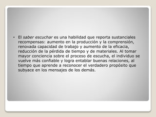 • El saber escuchar es una habilidad que reporta sustanciales
recompensas: aumento en la producción y la comprensión,
renovada capacidad de trabajo y aumento de la eficacia,
reducción de la pérdida de tiempo y de materiales. Al tomar
mayor conciencia sobre el proceso de escucha, el individuo se
vuelve más confiable y logra entablar buenas relaciones, al
tiempo que aprende a reconocer el verdadero propósito que
subyace en los mensajes de los demás.
 