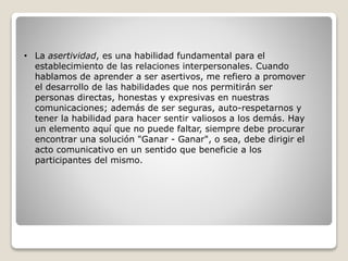 • La asertividad, es una habilidad fundamental para el
establecimiento de las relaciones interpersonales. Cuando
hablamos de aprender a ser asertivos, me refiero a promover
el desarrollo de las habilidades que nos permitirán ser
personas directas, honestas y expresivas en nuestras
comunicaciones; además de ser seguras, auto-respetarnos y
tener la habilidad para hacer sentir valiosos a los demás. Hay
un elemento aquí que no puede faltar, siempre debe procurar
encontrar una solución "Ganar - Ganar", o sea, debe dirigir el
acto comunicativo en un sentido que beneficie a los
participantes del mismo.
 