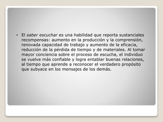 • El saber escuchar es una habilidad que reporta sustanciales
recompensas: aumento en la producción y la comprensión,
renovada capacidad de trabajo y aumento de la eficacia,
reducción de la pérdida de tiempo y de materiales. Al tomar
mayor conciencia sobre el proceso de escucha, el individuo
se vuelve más confiable y logra entablar buenas relaciones,
al tiempo que aprende a reconocer el verdadero propósito
que subyace en los mensajes de los demás.
 