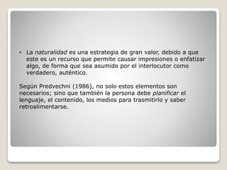 • La naturalidad es una estrategia de gran valor, debido a que
este es un recurso que permite causar impresiones o enfatizar
algo, de forma que sea asumido por el interlocutor como
verdadero, auténtico.
Según Predvechni (1986), no solo estos elementos son
necesarios; sino que también la persona debe planificar el
lenguaje, el contenido, los medios para trasmitirlo y saber
retroalimentarse.
 