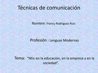 Técnicas de comunicación
Nombre: Francy Rodriguez Ruiz
Profesión : Lenguas Modernas
Tema: "Ntic en la educación, en la empresa y en la
sociedad“.
 