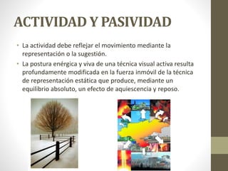 ACTIVIDAD Y PASIVIDAD
• La actividad debe reflejar el movimiento mediante la
representación o la sugestión.
• La postura enérgica y viva de una técnica visual activa resulta
profundamente modificada en la fuerza inmóvil de la técnica
de representación estática que produce, mediante un
equilibrio absoluto, un efecto de aquiescencia y reposo.
 