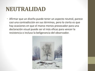 NEUTRALIDAD
• Afirmar que un diseño puede tener un aspecto neutral, parece
casi una contradicción en sus términos, pero lo cierto es que
hay ocasiones en que el marco menos provocador para una
declaración visual puede ser el más eficaz para vencer la
resistencia o incluso la beligerancia del observador.
 