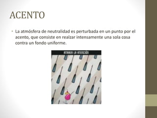 ACENTO
• La atmósfera de neutralidad es perturbada en un punto por el
acento, que consiste en realzar intensamente una sola cosa
contra un fondo uniforme.
 