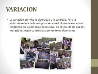 VARIACION
• La variación permite la diversidad y la variedad. Pero la
variación refleja en la composición visual el uso de ese mismo
fenómeno en la composición musical, en el sentido de que las
mutaciones están controladas por un tema dominante.
 