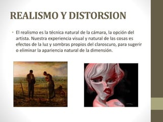 REALISMO Y DISTORSION
• El realismo es la técnica natural de la cámara, la opción del
artista. Nuestra experiencia visual y natural de las cosas es
efectos de la luz y sombras propios del claroscuro, para sugerir
o eliminar la apariencia natural de la dimensión.
 