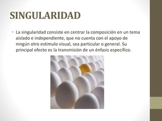 SINGULARIDAD
• La singularidad consiste en centrar la composición en un tema
aislado e independiente, que no cuenta con el apoyo de
ningún otro estimulo visual, sea particular o general. Su
principal efecto es la transmisión de un énfasis específico.
 