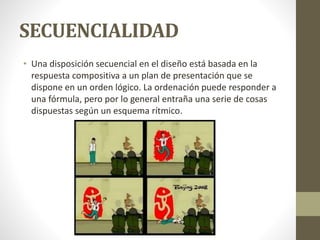 SECUENCIALIDAD
• Una disposición secuencial en el diseño está basada en la
respuesta compositiva a un plan de presentación que se
dispone en un orden lógico. La ordenación puede responder a
una fórmula, pero por lo general entraña una serie de cosas
dispuestas según un esquema rítmico.
 