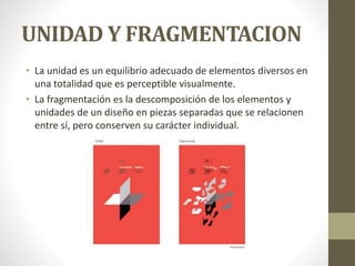 UNIDAD Y FRAGMENTACION
• La unidad es un equilibrio adecuado de elementos diversos en
una totalidad que es perceptible visualmente.
• La fragmentación es la descomposición de los elementos y
unidades de un diseño en piezas separadas que se relacionen
entre sí, pero conserven su carácter individual.
 