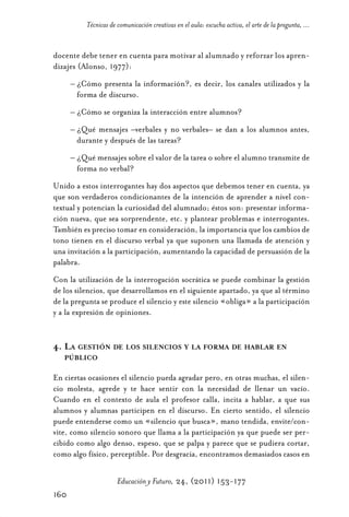 Educ.y F.24.(p.151-177)Mat.:Educ.y F.24.(p.151-177)Mat.                  1/4/11      12:11     Página 160




                      Técnicas de comunicación creativas en el aula: escucha activa, el arte de la pregunta, ...


            docente debe tener en cuenta para motivar al alumnado y reforzar los apren-
            dizajes (Alonso, 1977):
                  – ¿Cómo presenta la información?, es decir, los canales utilizados y la
                    forma de discurso.
                  – ¿Cómo se organiza la interacción entre alumnos?
                  – ¿Qué mensajes –verbales y no verbales– se dan a los alumnos antes,
                    durante y después de las tareas?
                  – ¿Qué mensajes sobre el valor de la tarea o sobre el alumno transmite de
                    forma no verbal?
            Unido a estos interrogantes hay dos aspectos que debemos tener en cuenta, ya
            que son verdaderos condicionantes de la intención de aprender a nivel con-
            textual y potencian la curiosidad del alumnado; éstos son: presentar informa-
            ción nueva, que sea sorprendente, etc. y plantear problemas e interrogantes.
            También es preciso tomar en consideración, la importancia que los cambios de
            tono tienen en el discurso verbal ya que suponen una llamada de atención y
            una invitación a la participación, aumentando la capacidad de persuasión de la
            palabra.
            Con la utilización de la interrogación socrática se puede combinar la gestión
            de los silencios, que desarrollamos en el siguiente apartado, ya que al término
            de la pregunta se produce el silencio y este silencio «obliga» a la participación
            y a la expresión de opiniones.


            4. LA GESTIÓN DE LOS SILENCIOS Y LA FORMA DE HABLAR EN
               PÚBLICO

            En ciertas ocasiones el silencio pueda agradar pero, en otras muchas, el silen-
            cio molesta, agrede y te hace sentir con la necesidad de llenar un vacío.
            Cuando en el contexto de aula el profesor calla, incita a hablar, a que sus
            alumnos y alumnas participen en el discurso. En cierto sentido, el silencio
            puede entenderse como un «silencio que busca», mano tendida, envite/con-
            vite, como silencio sonoro que llama a la participación ya que puede ser per-
            cibido como algo denso, espeso, que se palpa y parece que se pudiera cortar,
            como algo físico, perceptible. Por desgracia, encontramos demasiados casos en

                                  Educación y Futuro, 24, (2011) 153-177
            160
 
