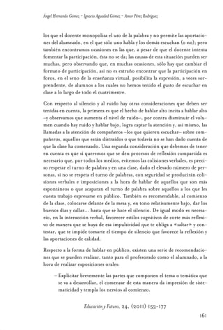 Educ.y F.24.(p.151-177)Mat.:Educ.y F.24.(p.151-177)Mat.               1/4/11     12:11   Página 161




                Ángel Hernando Gómez - Ignacio Aguaded Gómez - Amor Pérez Rodríguez


                los que el docente monopoliza el uso de la palabra y no permite las aportacio-
                nes del alumnado, en el que sólo uno habla y los demás escuchan (o no); pero
                también encontramos ocasiones en las que, a pesar de que el docente intenta
                fomentar la participación, ésta no se da; las causas de esta situación pueden ser
                muchas, pero observando que, en muchas ocasiones, sólo hay que cambiar el
                formato de participación, así no es extraño encontrar que la participación en
                foros, en el seno de la enseñanza virtual, posibilita la expresión, a veces sor-
                prendente, de alumnos a los cuales no hemos tenido el gusto de escuchar en
                clase a lo largo de todo el cuatrimestre.
                Con respecto al silencio y al ruido hay otras consideraciones que deben ser
                tenidas en cuenta, la primera es que el hecho de hablar alto incita a hablar alto
                –y observamos que aumenta el nivel de ruido–, por contra disminuir el volu-
                men cuando hay ruido y hablar bajo, logra captar la atención y, así mismo, las
                llamadas a la atención de compañeros –los que quieren escuchar– sobre com-
                pañeros, aquellos que están distraídos o que todavía no se han dado cuenta de
                que la clase ha comenzado. Una segunda consideración que debemos de tener
                en cuenta es que si queremos que se den procesos de reflexión compartida es
                necesario que, por todos los medios, evitemos las colisiones verbales, es preci-
                so respetar el turno de palabra y en una clase, dado el elevado número de per-
                sonas, si no se respeta el turno de palabras, con seguridad se producirán coli-
                siones verbales e imposiciones a la hora de hablar de aquellos que son más
                espontáneos o que acaparan el turno de palabra sobre aquellos a los que les
                cuesta trabajo expresarse en público. También es recomendable, al comienzo
                de la clase, colocarse delante de la mesa y, en tono relativamente bajo, dar los
                buenos días y callar… hasta que se hace el silencio. De igual modo es necesa-
                rio, en la interacción verbal, favorecer estilos cognitivos de corte más reflexi-
                vo de manera que se huya de esa impulsividad que te obliga a «saltar» y con-
                testar, que te impide tomarte el tiempo de silencio que favorece la reflexión y
                las aportaciones de calidad.
                Respecto a la forma de hablar en público, existen una serie de recomendacio-
                nes que se pueden realizar, tanto para el profesorado como el alumnado, a la
                hora de realizar exposiciones orales:
                      – Explicitar brevemente las partes que componen el tema o temática que
                        se va a desarrollar, el comenzar de esta manera da impresión de siste-
                        maticidad y templa los nervios al comienzo.

                                       Educación y Futuro, 24, (2011) 153-177
                                                                                                      161
 