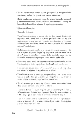 Educ.y F.24.(p.151-177)Mat.:Educ.y F.24.(p.151-177)Mat.                   1/4/11      12:11     Página 162




                       Técnicas de comunicación creativas en el aula: escucha activa, el arte de la pregunta, ...


                  – Utilizar esquemas con «efecto zoom» que vayan de lo más general a lo
                    particular y vuelvan a lo general cada vez que sea preciso.
                  – Hablar con firmeza, procurando vencer los nervios (que todos sentimos)
                    y la timidez con voz clara y fuerte y mirando frecuentemente a todos y, en
                    la medida de lo posible, a cada uno de los alumnos y alumnas.
                  – Evitar muletillas y tics.
                  – Controlar el tiempo.
                  – Tener bien presente que es normal estar nervioso en una situación de
                    exposición oral, sobre todo si se es un profesor novel, no hay que
                    empeñarse en no estar nervioso, cosa casi imposible, sino el controlar
                    los nervios y en intentar no caer en la «zona de pánico» de la relación
                    ansiedad/rendimiento.
                  – No hablar, mientras se escribe en la pizarra, sin mirar al alumnado. No
                    dar la espalda, colocarse de perfil y desplazarse hacia delante o hacia
                    atrás. Y como comentábamos en uno de los apartados anteriores, no
                    utilizar las presentaciones power point como si fuera un karaoke.
                  – Cambiar de tono y poner más énfasis en determinados apartados o cam-
                    bios de epígrafes. Evitar exposiciones lineales, planas y monótonas.
                  – Terminar con una conclusión «impactante» pero sin extravagancias,
                    que incite a la reflexión y tienda la mano al debate.
                  – Tener bien claro que lo mejor que uno puede hace, en el caso de equi-
                    vocarse, es pedir disculpas y rectificar, no empeñarse en seguir con la
                    misma línea argumental, empecinándose en el error.
                  – Utilizar, siempre que se pueda, ejemplos de campos temáticos cercanos
                    al colectivo destinatario o de la vida cotidiana.
                  – En el caso de que nos hagan preguntas, no contestar impulsivamente,
                    reflexionar antes de empezar a contestar. Evitar las precipitaciones o
                    hablar muy deprisa, pero también hablar excesivamente despacio.
                  – En todo momento lanzarnos automensajes positivos y ser capaz de rela-
                    tivizar la situación. Si es preciso, utilizar alguna técnica de relajación
                    previamente a la intervención.

                                   Educación y Futuro, 24, (2011) 153-177
            162
 