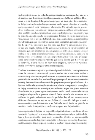 Educ.y F.24.(p.151-177)Mat.:Educ.y F.24.(p.151-177)Mat.               1/4/11     12:11   Página 163




                Ángel Hernando Gómez - Ignacio Aguaded Gómez - Amor Pérez Rodríguez


                Independientemente de todas las recomendaciones planteadas, hay una serie
                de aspectos que deberían ser tenidos en cuenta para hablar en público. El pri-
                mero se trata de saber de lo que se habla, tener un buen nivel de conocimien-
                to de los contenidos sobre los que vamos a hablar y para ello, si es preciso, hay
                que prepararse el tema y componer el discurso. Un segundo aspecto a consi-
                derar es el querer comunicarse y para comunicarse no sólo es necesario hablar
                sino también escuchar, intercambiar ideas con el interlocutor y demostrar que
                te importa quién te escucha y que eres capaz de tener en cuenta sus puntos de
                vista, hablar con el otro no hablar al otro. Es necesario también saber motivar
                al auditorio, generar expectativas que animen a escuchar, generar pensamien-
                tos del tipo «me interesa lo que éste tiene que decir» y para esto no es preci-
                so que uno engañe ni finja ser lo que no es, que se mueva en un formato y un
                discurso que por intentar ser ameno, gracioso y entretenido resulte jocoso y
                ridículo, no se debe intentar impresionar sino ser uno mismo. El auditorio no
                tiene por qué ser tan torpe como uno se pueda imaginar y tiene una gran capa-
                cidad para detectar si alguien «dice lo que hace y hace lo que dice» o si, por
                el contrario, miente y habla en mor de la progresía, por parecer «política-
                mente correcto» o cualquier otro interés espurio.
                También es necesario ejercitar y utilizar algunas habilidades, como presentarse
                antes de comenzar, mantener el contacto ocular con el auditorio, cuidar la
                entonación y evitar tanto que el tono sea plano como excesivamente eufórico,
                prescindir de las muletillas, cuidar el lenguaje corporal, evitar también ser des-
                cortés y desconsiderado al contestar las preguntas que nos puedan hacer. A la
                hora de hablar el discurso debe ser circular, donde se argumente, se desplace,
                se aleje y posteriormente se acerque para volverse a alejar, que pueda «mecer»
                al auditorio, no se puede seguir una forma de hablar lineal, como un burro con
                anteojeras al que sólo se permite mirar al frente y donde sólo se avanza hacia
                adelante sin poder reflexionar sobre lo ya dicho. Por último es conveniente
                delimitar claramente de qué se va a hablar, el contenido del que versará la
                comunicación; esta delimitación se ve facilitada por el hecho de ponerle un
                nombre: titular la exposición o conferencia, ayuda a su delimitación.
                La competencia de hablar no es posible adquirirla si no es mediante el uso,
                mediante «contagios» que se produzcan en contextos donde se facilite el diá-
                logo y la comunicación, para poder desarrollar técnicas de comunicación
                creativas en un aula, la primera condición es fomentar escenarios de comuni-
                cación, espacios donde se pueda ejercitar la palabra y poder adquirir competen-

                                       Educación y Futuro, 24, (2011) 153-177
                                                                                                      163
 
