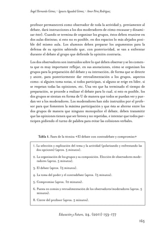 Educ.y F.24.(p.151-177)Mat.:Educ.y F.24.(p.151-177)Mat.               1/4/11     12:11   Página 165




                Ángel Hernando Gómez - Ignacio Aguaded Gómez - Amor Pérez Rodríguez


                profesor permanecerá como observador de toda la actividad y, previamente al
                debate, dará instrucciones a los dos moderadores de cómo encauzar y dinami-
                zar éste). Cuando se termina de organizar los grupos, éstos deben reunirse en
                dos aulas distintas; si esto no es posible, en dos espacios lo más alejados posi-
                ble del mismo aula. Los alumnos deben preparar los argumentos para la
                defensa de su opción sabiendo que, con posterioridad, se van a enfrentar
                durante el debate al grupo que defiende la opinión contraria.
                Los dos observadores son instruidos sobre lo qué deben observar y se les comen-
                ta que es muy importante reflejar, en sus anotaciones, cómo se organizan los
                grupos para la preparación del debate y su interacción, de forma que se detecte
                y anote, para posteriormente dar retroalimentación a los grupos, aspectos
                como: si alguien toma notas, si todos participan, si alguno se erige en líder, si
                se respetan todas las opiniones, etc. Una vez que ha terminado el tiempo de
                preparación, se procede a realizar el debate para lo cual, si esto es posible, los
                dos grupos se sientan en forma de U de manera que todos se puedan ver y pue-
                dan ver a los moderadores. Los moderadores han sido instruidos por el profe-
                sor para que fomenten la máxima participación y que ésta se alterne entre los
                dos grupos de manera que ninguno monopolice el debate, deben transmitir
                que las opiniones tienen que ser breves y no repetidas, e intentar que todos par-
                ticipen pidiendo el turno de palabra para evitar las colisiones verbales.


                      Tabla 1. Fases de la técnica «El debate con contradebate y compromiso»

                  1. La selección y explicación del tema y la actividad (polarizando y enfrentando las
                     dos opciones) (aprox. 5 minutos).
                  2. La organización de los grupos y su composición. Elección de observadores mode-
                     radores (aprox. 5 minutos).
                  3. El debate (aprox. 15 minutos).
                  4. La toma del poder y el contradebate (aprox. 15 minutos).
                  5. Compromiso (aprox. 10 minutos).
                  6. Puesta en común y retroalimentación de los observadores/moderadores (aprox. 5
                     minutos).
                  8. Cierre del profesor (aprox. 5 minutos).



                                       Educación y Futuro, 24, (2011) 153-177
                                                                                                      165
 