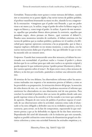 Educ.y F.24.(p.151-177)Mat.:Educ.y F.24.(p.151-177)Mat.                  1/4/11      12:11     Página 166




                      Técnicas de comunicación creativas en el aula: escucha activa, el arte de la pregunta, ...


            Contradebate. Transcurridos entre quince o veinte minutos del debate, cuando
            éste se encuentra en su punto álgido y hay varios turnos de palabra pedidos,
            el profesor manifiesta levantando su mano en alto, alzando la voz y exageran-
            do la entonación: «imaginaos que el poder está flotando, y que ese poder
            viene a mi mano y yo, lo utilizo, tengo el poder de volver lo blanco negro y lo
            negro en blanco y, como tengo el poder, lo utilizo. A partir de este momen-
            to, aquellos que pensaban blanco ahora piensan lo contrario, aquellos que
            pensaban negro, ahora piensan en blanco, ¡qué continúe el debate!».
            Pasados unos momentos iniciales de confusión, el debate continúa con los
            turnos de palabras que ya estaban pedidos y podemos ver el cambio y la difi-
            cultad para expresar opiniones contrarias a las ya preparadas, que se iban a
            empezar explicar y defender en ese mismo momento, y como ahora, con las
            nuevas instrucciones dadas por el profesor, hay que defender lo que se esta-
            ba atacando sólo un instante antes.
            Compromiso. Cuando han transcurrido unos diez minutos y el debate ha con-
            tinuado con normalidad, el profesor vuelve a «tomar el poder» y ahora
            declara que lo va a utilizar para que cada uno vuelva a su opinión original y
            pueda exponer lo que realmente piensa «podéis pensar libremente y defen-
            der vuestra opinión sobre el tema». Se dejan entre cinco y diez minutos de
            debate y se da éste por concluido, pasándose a realizar una valoración sobre
            éste.
            Al término de los tres debates, los observadores informan sobre las anota-
            ciones realizadas con respecto a los momentos previos al debate y cómo se
            ha procedido a su preparación, la interacción dentro del grupo, la asunción
            de roles dentro de éste, etc. en el Anexo I podemos encontrar el informe que
            emitieron los observadores en una observación real de esta práctica. Para
            concluir la actividad el profesor abre un turno de palabra donde cada uno
            puede expresar cómo se ha sentido y si le ha costado o no tener que cambiar
            de opinión. Después de este turno de palabra el profesor expone el resul-
            tado de sus observaciones sobre la actividad, comenta cómo todo el alum-
            nado se ha visto obligado a defender una vez su verdadera opinión y otra la
            contraria, para cerrar, en la fase de compromiso, exponiendo lo que real-
            mente piensa y que ya ha defendido en alguna de las dos fases anteriores.
            Dependiendo del nivel del alumnado o de la titulación que esté cursando,
            explica su posible utilización como técnica de dinamización grupal con dis-
            tintos colectivos y cómo esta actividad fomenta las actitudes empáticas y si,

                                  Educación y Futuro, 24, (2011) 153-177
            166
 