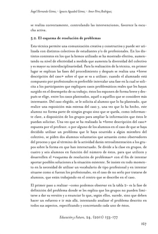 Educ.y F.24.(p.151-177)Mat.:Educ.y F.24.(p.151-177)Mat.               1/4/11     12:11   Página 167




                Ángel Hernando Gómez - Ignacio Aguaded Gómez - Amor Pérez Rodríguez


                se realiza correctamente, controlando las intervenciones, favorece la escu-
                cha activa.
                5.2. El esquema de resolución de problemas
                Esta técnica permite una comunicación creativa y constructiva y puede ser uti-
                lizada con distintos colectivos de estudiantes y/o de profesionales. En los dis-
                tintos contextos en los que la hemos utilizado se ha mostrado efectiva, aumen-
                tando su nivel de efectividad a medida que aumenta la diversidad del colectivo
                y es mayor su interdisciplinariedad. Para la realización de la técnica, en primer
                lugar se explican las fases del procedimiento y después se realiza una «breve
                descripción del caso» sobre el que se va a utilizar; cuando el alumnado está
                compuesto por profesionales es preferible intercalar una fase en la cual se soli-
                cita a los participantes que expliquen casos problemáticos reales que les hayan
                surgido en el desempeño de su trabajo; éstos los exponen de forma breve y des-
                pués se elige, entre los casos planteados, aquél o aquéllos que se considere más
                interesante. Del caso elegido, se le solicita al alumno que lo ha planteado, que
                realice una exposición más extensa del caso y, una vez que lo ha hecho, este
                alumno no forma parte de ningún grupo sino que se queda, como informan-
                te clave, a disposición de los grupos para ampliar la información que éstos le
                puedan solicitar. Una vez que se ha realizado la «breve descripción del caso»
                expuesta por el profesor, o por alguno de los alumnos en el caso de que se haya
                decidido utilizar un problema que le haya ocurrido a algún miembro del
                colectivo, se piden dos alumnos voluntarios que actuarán como observadores
                del proceso y que al término de la actividad darán retroalimentación a los gru-
                pos sobre la forma en que han interactuado. Se divide a la clase en grupos, de
                cuatro y seis alumnos en función del número de éstos, para que utilicen y
                desarrollen el «esquema de resolución de problemas» con el fin de intentar
                aportar posibles soluciones a la situación existente. Se insiste en todo momen-
                to en la necesidad de utilizar un vocabulario de tipo profesional y en intentar
                situarse como si fueran los profesionales, en el caso de no serlo por tratarse de
                alumnos, que están trabajando en el centro que se describe en el caso.
                El primer paso a realizar –como podemos observar en la tabla 2– es la fase de
                definición del problema donde se les explica que los grupos no pueden limi-
                tarse a dar su versión y a enunciar lo que, según ellos, sucede, sino que deben
                hacer un esfuerzo e ir más allá, intentando analizar el problema descrito en
                todos sus aspectos, especificando y concretando cada uno de éstos.

                                       Educación y Futuro, 24, (2011) 153-177
                                                                                                      167
 
