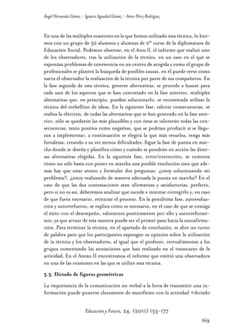 Educ.y F.24.(p.151-177)Mat.:Educ.y F.24.(p.151-177)Mat.               1/4/11     12:11   Página 169




                Ángel Hernando Gómez - Ignacio Aguaded Gómez - Amor Pérez Rodríguez


                En una de las múltiples ocasiones en la que hemos utilizado esta técnica, lo hici-
                mos con un grupo de 50 alumnos y alumnas de 2º curso de la diplomatura de
                Educación Social. Podemos observar, en el Anexo II, el informe que realizó uno
                de los observadores, tras la utilización de la técnica, en un caso en el que se
                exponían problemas de convivencia en un centro de acogida y como el grupo de
                profesionales se planteó la búsqueda de posibles causas, en él puede verse cómo
                narra el observador la realización de la técnica por parte de sus compañeros. En
                la fase segunda de esta técnica, generar alternativas, se procede a buscar para
                cada uno de los aspectos que se han concretado en la fase anterior, múltiples
                alternativas que, en principio, puedan solucionarlo, se recomienda utilizar la
                técnica del torbellino de ideas. En la siguiente fase, valorar consecuencias, se
                realiza la elección, de todas las alternativas que se han generado en la fase ante-
                rior, sólo se quedarán las más plausibles y con éstas se valorarán todas las con-
                secuencias, tanto positiva como negativas, que se podrían producir si se llega-
                ran a implementar; a continuación se elegirá la que más resuelva, tenga más
                fortalezas, creando a su vez menos dificultades. Sigue la fase de puesta en mar-
                cha donde se diseña y planifica cómo y cuándo se pondrán en acción las diver-
                sas alternativas elegidas. En la siguiente fase, error/corrección, se comenta
                cómo no sólo basta con poner en marcha una posible resolución sino que ade-
                más hay que estar atento y formular dos preguntas: ¿estoy solucionando mi
                problema?, ¿estoy realizando de manera adecuada la puesta en marcha? En el
                caso de que las dos contestaciones sean afirmativas y satisfactorias, perfecto,
                pero si no es así, deberemos analizar qué sucede e intentar corregirlo y, en caso
                de que fuera necesario, reiniciar el proceso. En la penúltima fase, autoevalua-
                ción y autorrefuerzo, se explica cómo es necesario, en el caso de que se consiga
                el éxito con el desempeño, valorarnos positivamente por ello y autorreforzar-
                nos, ya que actuar de esta manera puede ser el primer paso hacia la autoafirma-
                ción. Para terminar la técnica, en el apartado de conclusión, se abre un turno
                de palabra para que los participantes expongan su opinión sobre la utilización
                de la técnica y los observadores, al igual que el profesor, retroalimentan a los
                grupos comentando las anotaciones que han realizado en el transcurso de la
                actividad. En el Anexo II encontramos el informe que emitió una observadora
                en una de las ocasiones en las que se utilizó esta técnica.
                5.3. Dictado de figuras geométricas
                La importancia de la comunicación no verbal a la hora de transmitir una in-
                formación puede ponerse claramente de manifiesto con la actividad «dictado


                                       Educación y Futuro, 24, (2011) 153-177
                                                                                                      169
 