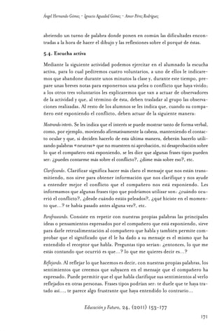 Educ.y F.24.(p.151-177)Mat.:Educ.y F.24.(p.151-177)Mat.               1/4/11     12:11   Página 171




                Ángel Hernando Gómez - Ignacio Aguaded Gómez - Amor Pérez Rodríguez


                abriendo un turno de palabra donde ponen en común las dificultades encon-
                tradas a la hora de hacer el dibujo y las reflexiones sobre el porqué de éstas.
                5.4. Escucha activa
                Mediante la siguiente actividad podemos ejercitar en el alumnado la escucha
                activa, para lo cual pediremos cuatro voluntarios, a uno de ellos le indicare-
                mos que abandone durante unos minutos la clase y, durante este tiempo, pre-
                pare unas breves notas para exponernos una pelea o conflicto que haya vivido;
                a los otros tres voluntarios les explicaremos que van a actuar de observadores
                de la actividad y que, al término de ésta, deben trasladar al grupo las observa-
                ciones realizadas. Al resto de los alumnos se les indica que, cuando su compa-
                ñero esté exponiendo el conflicto, deben actuar de la siguiente manera:
                Mostrando interés. Se les indica que el interés se puede mostrar tanto de forma verbal,
                como, por ejemplo, moviendo afirmativamente la cabeza, manteniendo el contac-
                to ocular y que, si deciden hacerlo de esta última manera, deberán hacerlo utili-
                zando palabras «neutras» que no muestren ni aprobación, ni desaprobación sobre
                lo que el compañero está exponiendo, se les dice que algunas frases tipos pueden
                ser: ¿puedes contarme más sobre el conflicto?, ¿dime más sobre eso?, etc.
                Clarificando. Clarificar significa hacer más claro el mensaje que nos están trans-
                mitiendo, nos sirve para obtener información que nos clarifique y nos ayude
                a entender mejor el conflicto que el compañero nos está exponiendo. Les
                informamos que algunas frases tipo que podríamos utilizar son: ¿cuándo ocu-
                rrió el conflicto?, ¿desde cuándo estáis peleados?, ¿qué hiciste en el momen-
                to que…? te había pasado antes alguna vez?, etc.
                Parafraseando. Consiste en repetir con nuestras propias palabras las principales
                ideas o pensamientos expresados por el compañero que está exponiendo, sirve
                para darle retroalimentación al compañero que habla y también permite com-
                probar que el significado que él le ha dado a su mensaje es el mismo que ha
                entendido el receptor que habla. Preguntas tipo serían: ¿entonces, lo que me
                estás contando que ocurrió es que…? lo que me quieres decir es…?
                Reflejando. Al reflejar lo que hacemos es decir, con nuestras propias palabras, los
                sentimientos que creemos que subyacen en el mensaje que el compañero ha
                expresado. Puede permitir que el que habla clarifique sus sentimientos al verlo
                reflejados en otras personas. Frases tipos podrían ser: te duele que te haya tra-
                tado así…, te parece algo frustrante que haya entendido lo contrario…

                                       Educación y Futuro, 24, (2011) 153-177
                                                                                                      171
 