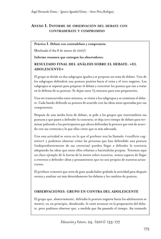 Educ.y F.24.(p.151-177)Mat.:Educ.y F.24.(p.151-177)Mat.               1/4/11     12:11   Página 173




                Ángel Hernando Gómez - Ignacio Aguaded Gómez - Amor Pérez Rodríguez


                ANEXO I. INFORME DE OBSERVACIÓN DEL DEBATE CON
                              CONTRADEBATE Y COMPROMISO


                  Práctica 1. Debate con contradebate y compromiso
                  (Realizada el día 8 de marzo de 2007)
                  Informe resumen que entregan los observadores:
                  RESULTADO FINAL DEL ANÁLISIS SOBRE EL DEBATE: «EL
                  ADOLESCENTE»

                  El grupo se divide en dos subgrupos iguales y se propone un tema de debate. Uno de
                  los subgrupos defenderá una postura positiva hacia el tema y el otro negativa. Los
                  subgrupos se separan para preparar el debate y concretar los puntos que van a tratar
                  en la defensa de su postura. Se dejan unos 15 minutos para esta preparación.

                  Una vez transcurridos estos minutos, se reúne a los subgrupos y se comienza el deba-
                  te. Cada bando defiende su postura de acuerdo con las ideas antes aportadas por sus
                  componentes.

                  Después de una media hora de debate, se pide a los grupos que intercambien sus
                  posturas y que pasen a defender la contraria; se deja otro tiempo de debate para ter-
                  minar pidiendo a los participantes que ahora defiendan la postura que está de acuer-
                  do con sus creencias y la que ellos creen que es más adecuada.

                  Con esta actividad se entra en lo que el profesor nos ha llamado «conflicto cog-
                  nitivo» y podemos observar cómo las personas que han defendido una postura
                  (independientemente de sus creencias) pueden llegar a defender la contraria
                  adoptando las ideas que antes ellos rebatían y haciéndolas propias. Tenemos aquí
                  un claro ejemplo de la fuerza de la mente sobre nosotros, somos capaces de llegar
                  a creernos y defender ideas y pensamientos que no son propios de nuestras actua-
                  ciones.

                  El profesor comentó que sería de gran ayuda haber grabado la actividad para después
                  vernos y analizar así más detenidamente los debates y los cambios de postura.



                  OBSERVACIONES: GRUPO EN CONTRA DEL ADOLESCENTE

                  El grupo que, aleatoriamente, defendía la postura negativa hacia los adolescentes se
                  mostró, en un principio, desubicado, le costó arrancar en la preparación del deba-
                  te, pero pudimos observar que, a medida que iba pasando el tiempo, iba tomando


                                       Educación y Futuro, 24, (2011) 153-177
                                                                                                      173
 