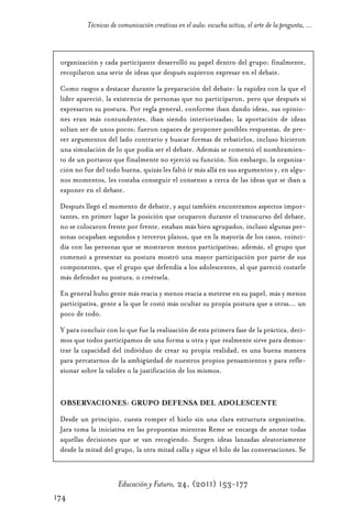 Educ.y F.24.(p.151-177)Mat.:Educ.y F.24.(p.151-177)Mat.                   1/4/11      12:11     Página 174




                       Técnicas de comunicación creativas en el aula: escucha activa, el arte de la pregunta, ...



              organización y cada participante desarrolló su papel dentro del grupo; finalmente,
              recopilaron una serie de ideas que después supieron expresar en el debate.

              Como rasgos a destacar durante la preparación del debate: la rapidez con la que el
              líder apareció, la existencia de personas que no participaron, pero que después sí
              expresaron su postura. Por regla general, conforme iban dando ideas, sus opinio-
              nes eran más contundentes, iban siendo interiorizadas; la aportación de ideas
              solían ser de unos pocos; fueron capaces de proponer posibles respuestas, de pre-
              ver argumentos del lado contrario y buscar formas de rebatirlos, incluso hicieron
              una simulación de lo que podía ser el debate. Además se comentó el nombramien-
              to de un portavoz que finalmente no ejerció su función. Sin embargo, la organiza-
              ción no fue del todo buena, quizás les faltó ir más allá en sus argumentos y, en algu-
              nos momentos, les costaba conseguir el consenso a cerca de las ideas que se iban a
              exponer en el debate.

              Después llegó el momento de debatir, y aquí también encontramos aspectos impor-
              tantes, en primer lugar la posición que ocuparon durante el transcurso del debate,
              no se colocaron frente por frente, estaban más bien agrupados, incluso algunas per-
              sonas ocupaban segundos y terceros planos, que en la mayoría de los casos, coinci-
              día con las personas que se mostraron menos participativas; además, el grupo que
              comenzó a presentar su postura mostró una mayor participación por parte de sus
              componentes, que el grupo que defendía a los adolescentes, al que pareció costarle
              más defender su postura, o creérsela.

              En general hubo gente más reacia y menos reacia a meterse en su papel, más y menos
              participativa, gente a la que le costó más ocultar su propia postura que a otras... un
              poco de todo.

              Y para concluir con lo que fue la realización de esta primera fase de la práctica, deci-
              mos que todos participamos de una forma u otra y que realmente sirve para demos-
              trar la capacidad del individuo de crear su propia realidad, es una buena manera
              para percatarnos de la ambigüedad de nuestros propios pensamientos y para refle-
              xionar sobre la validez o la justificación de los mismos.



              OBSERVACIONES: GRUPO DEFENSA DEL ADOLESCENTE

              Desde un principio, cuesta romper el hielo sin una clara estructura organizativa.
              Jara toma la iniciativa en las propuestas mientras Reme se encarga de anotar todas
              aquellas decisiones que se van recogiendo. Surgen ideas lanzadas aleatoriamente
              desde la mitad del grupo, la otra mitad calla y sigue el hilo de las conversaciones. Se



                                   Educación y Futuro, 24, (2011) 153-177
            174
 