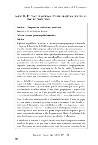Educ.y F.24.(p.151-177)Mat.:Educ.y F.24.(p.151-177)Mat.                     1/4/11      12:11     Página 176




                         Técnicas de comunicación creativas en el aula: escucha activa, el arte de la pregunta, ...


            ANEXO II. INFORME DE OBSERVACIÓN DEL «ESQUEMA DE RESOLU-
                      CIÓN DE PROBLEMAS»


              Práctica 2. El esquema de resolución de problemas
              Realizada el día 22 de marzo de 2007
              Informe resumen que entrega la observadora:
              Práctica
              Se plantea un problema y se divide a la clase en cuatro grupos para que se desarrolle
              el Esquema de Resolución de Problemas con el fin de aportar soluciones reales a la
              situación existente. El primer paso a realizar es la definición del problema donde los
              grupos no se limitan a enunciar lo que sucede, sino que hacen un esfuerzo y van más
              allá, intentando hallar las causas de éste para favorecer el surgimiento de alternati-
              vas concordantes con la realidad. Así, ante el problema surgido en un piso de aco-
              gida donde conviven cinco adolescentes de ambos sexos y en el que los chicos se nie-
              gan a colaborar en las tareas de la casa dejando todo el trabajo a las chicas, que ya han
              empezado a quejarse y a abandonar las actividades de limpieza, los grupos se plan-
              tean el contexto educativo en que cada uno de ellos ha crecido. Temas como el
              machismo, la observación de estas conductas como típicamente femeninas en su
              casa, o las connotaciones negativas de «trabajo realizado por homosexuales» por
              parte de los padres, son básicamente los causantes de esta actitud.
              Una vez definido el problema se pasa al «torbellino de ideas». En este momento
              surgen multitud de respuestas, algunas más reales y otras menos, pero ninguna exce-
              sivamente disparatada. Hay posibilidades que son consideradas por los dos grupos,
              pero descartadas por ambos también. Existen líderes que proponen la mayoría de las
              ideas, mientras que otros participan apoyando las que van surgiendo y un tercer
              grupo se mantiene callado, unos observando con interés y otros sin prestar atención.
              Entre las soluciones más compartidas se valora el reforzamiento. Uno de los grupos
              se centra más en el sistema de premios y castigos, el otro asume la idea de reforza-
              miento social. Para realizar esta posibilidad se considera muy importante la enun-
              ciación de sanciones reales, que se puedan cumplir. Ambos grupos ven clara la nece-
              sidad de planificar las actividades para que en ningún momento se puedan generar
              nuevos problemas derivados de la falta de organización. El nivel de dificultad de las
              tareas debe ir aumentando progresivamente para facilitar la adaptación.
              A medida que se avanza en la búsqueda de soluciones, hay nuevas participaciones de
              miembros del grupo o los que antes lo hacían esporádicamente intervienen más
              veces. Comienzan las argumentaciones para elegir las mejores iniciativas. Se da


                                     Educación y Futuro, 24, (2011) 153-177
            176
 