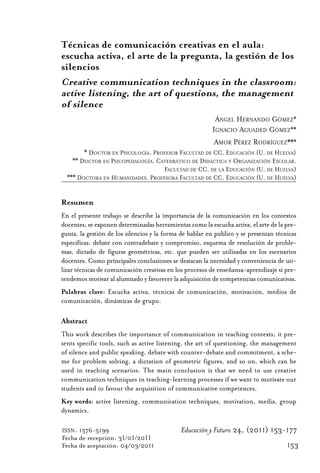 Educ.y F.24.(p.151-177)Mat.:Educ.y F.24.(p.151-177)Mat.            1/4/11     12:11   Página 153




                Técnicas de comunicación creativas en el aula:
                escucha activa, el arte de la pregunta, la gestión de los
                silencios
                Creative communication techniques in the classroom:
                active listening, the art of questions, the management
                of silence
                                                                          ÁNGEL HERNANDO GÓMEZ*
                                                                         IGNACIO AGUADED GÓMEZ**
                                                                          AMOR PÉREZ RODRÍGUEZ***
                        * DOCTOR EN PSICOLOGÍA. PROFESOR FACULTAD DE CC. EDUCACIÓN (U. DE HUELVA)
                    ** DOCTOR EN PSICOPEDAGOGÍA. CATEDRÁTICO DE DIDÁCTICA Y ORGANIZACIÓN ESCOLAR.
                                                   FACULTAD DE CC. DE LA EDUCACIÓN (U. DE HUELVA)
                  *** DOCTORA EN HUMANIDADES. PROFESORA FACULTAD DE CC. EDUCACIÓN (U. DE HUELVA)


                Resumen
                En el presente trabajo se describe la importancia de la comunicación en los contextos
                docentes; se exponen determinadas herramientas como la escucha activa, el arte de la pre-
                gunta, la gestión de los silencios y la forma de hablar en público y se presentan técnicas
                específicas: debate con contradebate y compromiso, esquema de resolución de proble-
                mas, dictado de figuras geométricas, etc. que pueden ser utilizadas en los escenarios
                docentes. Como principales conclusiones se destacan la necesidad y conveniencia de uti-
                lizar técnicas de comunicación creativas en los procesos de enseñanza-aprendizaje si pre-
                tendemos motivar al alumnado y favorecer la adquisición de competencias comunicativas.
                Palabras clave: Escucha activa, técnicas de comunicación, motivación, medios de
                comunicación, dinámicas de grupo.

                Abstract
                This work describes the importance of communication in teaching contexts; it pre-
                sents specific tools, such as active listening, the art of questioning, the management
                of silence and public speaking, debate with counter-debate and commitment, a sche-
                me for problem solving, a dictation of geometric figures, and so on, which can be
                used in teaching scenarios. The main conclusion is that we need to use creative
                communication techniques in teaching-learning processes if we want to motivate our
                students and to favour the acquisition of communicative competences.
                Key words: active listening, communication techniques, motivation, media, group
                dynamics.

                ISSN: 1576-5199                              Educación y Futuro 24, (2011) 153-177
                Fecha de recepción: 31/01/2011
                Fecha de aceptación: 04/03/2011                                                       153
 