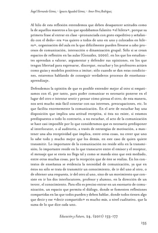 Educ.y F.24.(p.151-177)Mat.:Educ.y F.24.(p.151-177)Mat.               1/4/11     12:11   Página 155




                Ángel Hernando Gómez - Ignacio Aguaded Gómez - Amor Pérez Rodríguez


                Al hilo de esta reflexión entendemos que deben desaparecer actitudes como
                la de aquellos maestros a los que apodábamos fulanito «el hilera», porque su
                primera frase al entrar en clase –pronunciada con gesto expeditivo y señalan-
                do con el dedo– era «os quiero a todos de uno en uno y colocados en hile-
                ra», organización del aula en la que difícilmente pueden llevarse a cabo pro-
                cesos de comunicación, interacción o dinamización grupal. Sólo si se crean
                espacios de reflexión en las aulas (González, 2000), en los que los estudian-
                tes aprendan a valorar, argumentar y defender sus opiniones, en los que
                tengan libertad para expresarse, discrepar, escuchar y los profesores actúen
                como guías y modelos positivos a imitar; sólo cuando se dan estas condicio-
                nes, estaremos hablando de conseguir verdaderos procesos de enseñanza-
                aprendizaje.
                Defendemos la opinión de que es posible entender mejor al otro si empati-
                zamos con él, por tanto, para poder comunicar es necesario ponerse en el
                lugar del otro e intentar sentir y pensar cómo piensa el otro; de esta manera,
                nos será mucho más fácil conectar con sus intereses, preocupaciones, etc. lo
                que facilita enormemente la comunicación. En el arte de escuchar hay una
                disposición que implica una actitud receptiva, si ésta no existe, si estamos
                predispuestos a todo lo contrario, a no escuchar, el acto de la comunicación
                se hace casi imposible por lo que consideramos que es necesario predisponer
                al interlocutor, o al auditorio, a través de estrategias de motivación, a man-
                tener una alta receptividad que implica, entre otras cosas, no creer que uno
                lo sabe todo y mucho mejor que los demás, en este caso de quien quiere
                transmitir. Lo importante de la comunicación no reside sólo en la transmi-
                sión; lo importante reside en lo que transcurre entre el emisor y el receptor,
                el mensaje que se envía no llega tal y como se manda sino que está mediado,
                entre otras muchas cosas, por la recepción que de éste se realiza. En los con-
                textos de enseñanza se evidencia la necesidad de comunicación, ya que en
                éstos no sólo se trata de transmitir un conocimiento, de ir del uno al otro, o
                de obtener una respuesta, ir del otro al uno, sino de un movimiento que con-
                siste en ir los dos interlocutores, profesor y alumno, en la dirección de un
                tercer, el conocimiento. Para ello es preciso entrar en un escenario de comu-
                nicación, un espacio que permita el diálogo, donde se fomenten reflexiones
                compartidas en las que todos pueden y deben hablar, donde todos tienen algo
                que decir y ese «decir compartido» es mucho más, a nivel cualitativo, que la
                suma de lo que dice cada uno.

                                       Educación y Futuro, 24, (2011) 153-177
                                                                                                      155
 