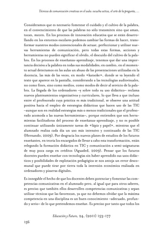 Educ.y F.24.(p.151-177)Mat.:Educ.y F.24.(p.151-177)Mat.                  1/4/11      12:11     Página 156




                      Técnicas de comunicación creativas en el aula: escucha activa, el arte de la pregunta, ...


            Consideramos que es necesario fomentar el cuidado y el cultivo de la palabra,
            en el convencimiento de que las palabras no sólo transmiten sino que aman,
            tocan, mecen. En los procesos de innovación educativa que se están desarro-
            llando en los entornos escolares podemos cambiar las formas de hacer, trans-
            formar nuestros modos convencionales de actuar, perfeccionar y utilizar nue-
            vas herramientas de comunicación, pero todas estas formas, acciones y
            herramientas no pueden significar el olvido, el descuido del cultivo de la pala-
            bra. En los procesos de enseñanza-aprendizaje, tenemos que dar una impor-
            tancia decisiva a la palabra en todas sus modalidades; en cambio, en el momen-
            to actual detectamos en las aulas un abuso de las presentaciones utilizadas en la
            docencia, las más de las veces, en modo «karaoke», donde se va leyendo el
            texto que aparece en la pantalla, considerando a las tecnologías audiovisuales,
            no como fines, sino como medios, como modos de decir al servicio de la pala-
            bra. La llegada de los ordenadores –y sobre todo su uso didáctico– reclama
            nuevos planteamientos organizativos y curriculares, lo que lleva a que incluso
            entre el profesorado cuya práctica es más tradicional, se observe una actitud
            positiva hacia el empleo de estrategias didácticas que hacen uso de las TIC
            –aunque son en realidad estrategias más o menos tradicionales que el profeso-
            rado acomoda a las nuevas herramientas–, porque entienden que son herra-
            mientas facilitadoras del proceso de enseñanza-aprendizaje, y no es posible
            continuar utilizando únicamente tareas de «lápiz y papel», mientras que el
            alumnado realiza cada día un uso más intensivo y continuado de las TIC
            (Hernando, 2009). Por desgracia los nuevos planes de estudios de los futuros
            enseñantes, en teoría los encargados de llevar a cabo esta transformación, están
            relegando la formación didáctica en TIC y comunicación a semi-asignaturas
            de muy poca carga en créditos (Aguaded, 2009). Pensar que los futuros
            docentes pueden enseñar con tecnologías sin haber aprendido sus usos didác-
            ticos y posibilidades de explotación pedagógica se nos antoja un error desco-
            munal que puede tirar por tierra toda la inversión económica realizada en
            ordenadores y pizarras digitales.
            Es innegable el hecho de que los docentes deben potenciar y fomentar las com-
            petencias comunicativas en el alumnado pero, al igual que para otros saberes,
            es preciso que también ellos desarrollen competencias comunicativas y sepan
            utilizar técnicas que las favorezcan, ya que no debemos olvidar que la máxima
            competencia en una disciplina es un buen conocimiento –adecuado, profun-
            do y serio– de lo que pretendemos enseñar. Es preciso por tanto que todos los

                                  Educación y Futuro, 24, (2011) 153-177
            156
 