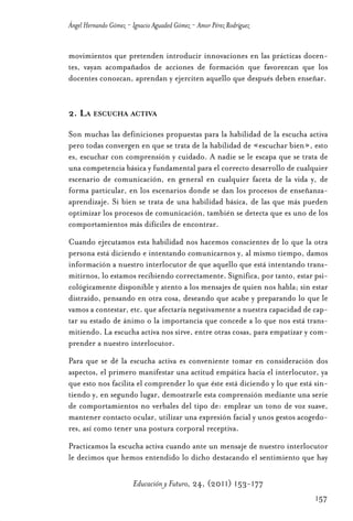 Educ.y F.24.(p.151-177)Mat.:Educ.y F.24.(p.151-177)Mat.               1/4/11     12:11   Página 157




                Ángel Hernando Gómez - Ignacio Aguaded Gómez - Amor Pérez Rodríguez


                movimientos que pretenden introducir innovaciones en las prácticas docen-
                tes, vayan acompañados de acciones de formación que favorezcan que los
                docentes conozcan, aprendan y ejerciten aquello que después deben enseñar.


                2. LA ESCUCHA ACTIVA

                Son muchas las definiciones propuestas para la habilidad de la escucha activa
                pero todas convergen en que se trata de la habilidad de «escuchar bien», esto
                es, escuchar con comprensión y cuidado. A nadie se le escapa que se trata de
                una competencia básica y fundamental para el correcto desarrollo de cualquier
                escenario de comunicación, en general en cualquier faceta de la vida y, de
                forma particular, en los escenarios donde se dan los procesos de enseñanza-
                aprendizaje. Si bien se trata de una habilidad básica, de las que más pueden
                optimizar los procesos de comunicación, también se detecta que es uno de los
                comportamientos más difíciles de encontrar.
                Cuando ejecutamos esta habilidad nos hacemos conscientes de lo que la otra
                persona está diciendo e intentando comunicarnos y, al mismo tiempo, damos
                información a nuestro interlocutor de que aquello que está intentando trans-
                mitirnos, lo estamos recibiendo correctamente. Significa, por tanto, estar psi-
                cológicamente disponible y atento a los mensajes de quien nos habla; sin estar
                distraído, pensando en otra cosa, deseando que acabe y preparando lo que le
                vamos a contestar, etc. que afectaría negativamente a nuestra capacidad de cap-
                tar su estado de ánimo o la importancia que concede a lo que nos está trans-
                mitiendo. La escucha activa nos sirve, entre otras cosas, para empatizar y com-
                prender a nuestro interlocutor.
                Para que se dé la escucha activa es conveniente tomar en consideración dos
                aspectos, el primero manifestar una actitud empática hacia el interlocutor, ya
                que esto nos facilita el comprender lo que éste está diciendo y lo que está sin-
                tiendo y, en segundo lugar, demostrarle esta comprensión mediante una serie
                de comportamientos no verbales del tipo de: emplear un tono de voz suave,
                mantener contacto ocular, utilizar una expresión facial y unos gestos acogedo-
                res, así como tener una postura corporal receptiva.
                Practicamos la escucha activa cuando ante un mensaje de nuestro interlocutor
                le decimos que hemos entendido lo dicho destacando el sentimiento que hay

                                       Educación y Futuro, 24, (2011) 153-177
                                                                                                      157
 