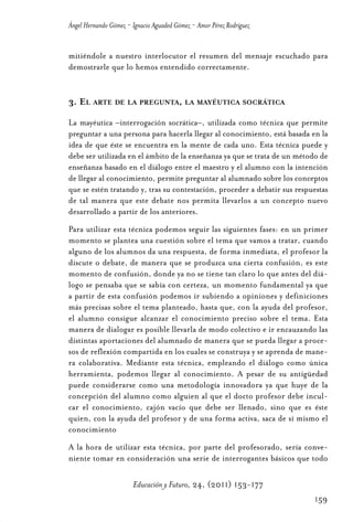 Educ.y F.24.(p.151-177)Mat.:Educ.y F.24.(p.151-177)Mat.               1/4/11     12:11   Página 159




                Ángel Hernando Gómez - Ignacio Aguaded Gómez - Amor Pérez Rodríguez


                mitiéndole a nuestro interlocutor el resumen del mensaje escuchado para
                demostrarle que lo hemos entendido correctamente.


                3. EL ARTE DE LA PREGUNTA, LA MAYÉUTICA SOCRÁTICA

                La mayéutica –interrogación socrática–, utilizada como técnica que permite
                preguntar a una persona para hacerla llegar al conocimiento, está basada en la
                idea de que éste se encuentra en la mente de cada uno. Esta técnica puede y
                debe ser utilizada en el ámbito de la enseñanza ya que se trata de un método de
                enseñanza basado en el diálogo entre el maestro y el alumno con la intención
                de llegar al conocimiento, permite preguntar al alumnado sobre los conceptos
                que se estén tratando y, tras su contestación, proceder a debatir sus respuestas
                de tal manera que este debate nos permita llevarlos a un concepto nuevo
                desarrollado a partir de los anteriores.
                Para utilizar esta técnica podemos seguir las siguientes fases: en un primer
                momento se plantea una cuestión sobre el tema que vamos a tratar, cuando
                alguno de los alumnos da una respuesta, de forma inmediata, el profesor la
                discute o debate, de manera que se produzca una cierta confusión, es este
                momento de confusión, donde ya no se tiene tan claro lo que antes del diá-
                logo se pensaba que se sabía con certeza, un momento fundamental ya que
                a partir de esta confusión podemos ir subiendo a opiniones y definiciones
                más precisas sobre el tema planteado, hasta que, con la ayuda del profesor,
                el alumno consigue alcanzar el conocimiento preciso sobre el tema. Esta
                manera de dialogar es posible llevarla de modo colectivo e ir encauzando las
                distintas aportaciones del alumnado de manera que se pueda llegar a proce-
                sos de reflexión compartida en los cuales se construya y se aprenda de mane-
                ra colaborativa. Mediante esta técnica, empleando el diálogo como única
                herramienta, podemos llegar al conocimiento. A pesar de su antigüedad
                puede considerarse como una metodología innovadora ya que huye de la
                concepción del alumno como alguien al que el docto profesor debe incul-
                car el conocimiento, cajón vacío que debe ser llenado, sino que es éste
                quien, con la ayuda del profesor y de una forma activa, saca de sí mismo el
                conocimiento
                A la hora de utilizar esta técnica, por parte del profesorado, sería conve-
                niente tomar en consideración una serie de interrogantes básicos que todo

                                       Educación y Futuro, 24, (2011) 153-177
                                                                                                      159
 