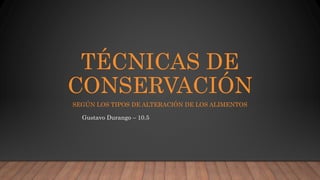 TÉCNICAS DE
CONSERVACIÓN
SEGÚN LOS TIPOS DE ALTERACIÓN DE LOS ALIMENTOS
Gustavo Durango – 10.5
 