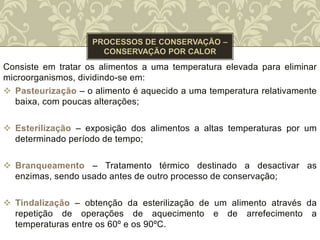 Consiste em tratar os alimentos a uma temperatura elevada para eliminar
microorganismos, dividindo-se em:
 Pasteurização – o alimento é aquecido a uma temperatura relativamente
baixa, com poucas alterações;
 Esterilização – exposição dos alimentos a altas temperaturas por um
determinado período de tempo;
 Branqueamento – Tratamento térmico destinado a desactivar as
enzimas, sendo usado antes de outro processo de conservação;
 Tindalização – obtenção da esterilização de um alimento através da
repetição de operações de aquecimento e de arrefecimento a
temperaturas entre os 60º e os 90ºC.
 
