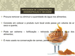  Procura remover ou diminuir a quantidade de água nos alimentos;
 Consiste em colocar o produto num local onde passe um volume de ar
seco e quente;
 Pode ser extrema – liofilização – retirando totalmente a água dos
alimentos;
 É mais usado na conservação de carnes, peixes e grãos;
 