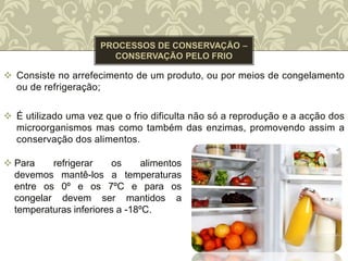  Consiste no arrefecimento de um produto, ou por meios de congelamento
ou de refrigeração;
 É utilizado uma vez que o frio dificulta não só a reprodução e a acção dos
microorganismos mas como também das enzimas, promovendo assim a
conservação dos alimentos.
 Para refrigerar os alimentos
devemos mantê-los a temperaturas
entre os 0º e os 7ºC e para os
congelar devem ser mantidos a
temperaturas inferiores a -18ºC.
 