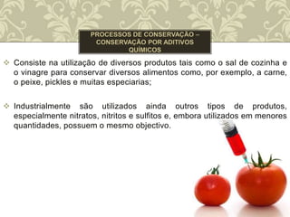  Consiste na utilização de diversos produtos tais como o sal de cozinha e
o vinagre para conservar diversos alimentos como, por exemplo, a carne,
o peixe, pickles e muitas especiarias;
 Industrialmente são utilizados ainda outros tipos de produtos,
especialmente nitratos, nitritos e sulfitos e, embora utilizados em menores
quantidades, possuem o mesmo objectivo.
 