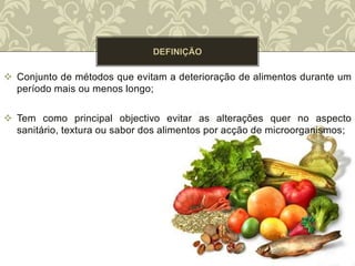 Conjunto de métodos que evitam a deterioração de alimentos durante um
período mais ou menos longo;
 Tem como principal objectivo evitar as alterações quer no aspecto
sanitário, textura ou sabor dos alimentos por acção de microorganismos;
 