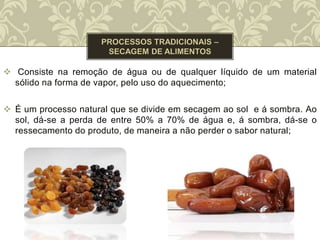  Consiste na remoção de água ou de qualquer líquido de um material
sólido na forma de vapor, pelo uso do aquecimento;
 É um processo natural que se divide em secagem ao sol e á sombra. Ao
sol, dá-se a perda de entre 50% a 70% de água e, á sombra, dá-se o
ressecamento do produto, de maneira a não perder o sabor natural;
 