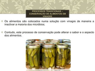  Os alimentos são colocados numa solução com vinagre de maneira a
inactivar a maioria dos micróbios;
 Contudo, este processo de conservação pode alterar o sabor e o aspecto
dos alimentos.
 
