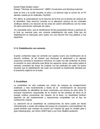 Daniel Felipe Giraldo Castro
Ensayo “Técnicas de construcción” LIBRO Construction and Building materials
entre la lima y la arcilla disuelve el silicio y el aluminio bajo la acción de un Ph
elevado creado por la moléculas Ca(OH)2.
Por último, la carbonatación es la reacción de la lima con el dióxido de carbono de
la atmósfera. Esta reacción consiste en la alteración química de los minerales
arcillosos debido a la reacción de los iones de carbón atmosféricos con los iones
de calcio para formar carbonato de calcio.
Es importante decir, que la identificación de las propiedades físicas y químicas de
la lima es esencial para una correcta estabilización del suelo. Este tipo de
estabilización es adecuado para suelos con una fracción fina muy plástica y muy
expansiva.
2.1.2. Estabilización con cemento.
Cuando contenidos bajos de cemento son usados ocurre una modificación de la
fracción arcillosa, de tal manera que disminuye la plasticidad y en algunas
ocasiones aumenta la resistencia mecánica. En suelo con alto contenido de arena
el cemento no será suficiente para llenar los espacios vacíos, para estos suelos el
cemento conectará las áreas de contacto con las partículas de suelo. Es bueno
recordar que la estabilización del suelo con cemento es fuertemente afectada por
la presencia orgánica en el suelo.
3. Durabilidad.
La durabilidad ha sido evaluada por medio de ensayos de envejecimiento
acelerado y más recientemente a través de la monitorización de secciones
experimentales de albañilería de tierra construidas una docena de años atrás. El
principal mecanismo responsable de la erosión de las paredes de tierra es la
energía cinética proveniente del impacto de la lluvia. La durabilidad también
depende de del mantenimiento y reparaciones compatibles con el tipo de
construcción original.
La valoración de la durabilidad de construcciones de tierra puede ser hecha
indirectamente a través del análisis del ensayo de compresión y permeabilidad. Se
puede también usar ensayos de erosión por impacto de agua en modelo gota a
gota (Geelong-test), por chorro (SAET-test) o por rocío (Bullehn-acelered).
 