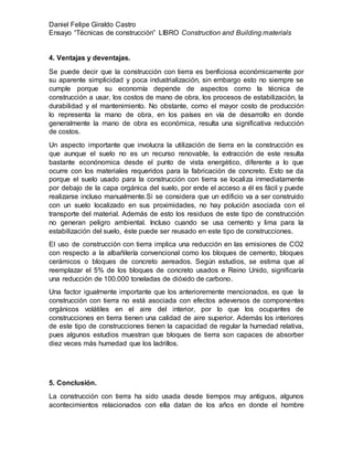 Daniel Felipe Giraldo Castro
Ensayo “Técnicas de construcción” LIBRO Construction and Building materials
4. Ventajas y deventajas.
Se puede decir que la construcción con tierra es benficiosa económicamente por
su aparente simplicidad y poca industrialización, sin embargo esto no siempre se
cumple porque su economía depende de aspectos como la técnica de
construcción a usar, los costos de mano de obra, los procesos de estabilización, la
durabilidad y el mantenimiento. No obstante, como el mayor costo de producción
lo representa la mano de obra, en los países en vía de desarrollo en donde
generalmente la mano de obra es económica, resulta una significativa reducción
de costos.
Un aspecto importante que involucra la utilización de tierra en la construcción es
que aunque el suelo no es un recurso renovable, la extracción de este resulta
bastante econónomica desde el punto de vista energético, diferente a lo que
ocurre con los materiales requeridos para la fabricación de concreto. Esto se da
porque el suelo usado para la construcción con tierra se localiza inmediatamente
por debajo de la capa orgánica del suelo, por ende el acceso a él es fácil y puede
realizarse incluso manualmente.Si se considera que un edificio va a ser construido
con un suelo localizado en sus proximidades, no hay polución asociada con el
transporte del material. Además de esto los residuos de este tipo de construcción
no generan peligro ambiental. Incluso cuando se usa cemento y lima para la
estabilización del suelo, éste puede ser reusado en este tipo de construcciones.
El uso de construcción con tierra implica una reducción en las emisiones de CO2
con respecto a la albañilería convencional como los bloques de cemento, bloques
cerámicos o bloques de concreto aereados. Según estudios, se estima que al
reemplazar el 5% de los bloques de concreto usados e Reino Unido, significaría
una reducción de 100.000 toneladas de dióxido de carbono.
Una factor igualmente importante que los anterioremente mencionados, es que la
construcción con tierra no está asociada con efectos adeversos de componentes
orgánicos volátiles en el aire del interior, por lo que los ocupantes de
construcciones en tierra tienen una calidad de aire superior. Además los interiores
de este tipo de construcciones tienen la capacidad de regular la humedad relativa,
pues algunos estudios muestran que bloques de tierra son capaces de absorber
diez veces más humedad que los ladrillos.
5. Conclusión.
La construcción con tierra ha sido usada desde tiempos muy antiguos, algunos
acontecimientos relacionados con ella datan de los años en donde el hombre
 