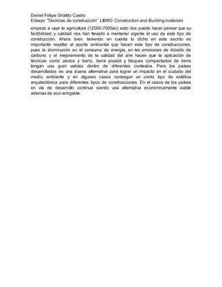 Daniel Felipe Giraldo Castro
Ensayo “Técnicas de construcción” LIBRO Construction and Building materials
empezó a usar la agricultura (12000-7000ac) esto nos puede hacer pensar que su
factibilidad y calidad nos han llevado a mentener vigente el uso de este tipo de
construcción. Ahora bien, teniendo en cuenta lo dicho en este escrito es
importante resaltar el aporte ambiental que hacen este tipo de construcciones,
pues la disminución en el consumo de energía, en las emisiones de dióxido de
carbono y el mejoramiento de la calidad del aire hacen que la aplicación de
técnicas como zarzos y barro, tierra pisada y bloques compactados de tierra
tengan una gran validez dentro de diferentes contextos. Para los países
desarrollados es una buena alternativa para lograr un impacto en el ciudado del
medio ambiente y en algunos casos conseguir un cierto tipo de estética
arquitectónica para diferentes tipos de construcciones. En el casos de los países
en vía de desarrollo continua siendo una alternativa económicamente viable
ademas de eco-amigable.
 